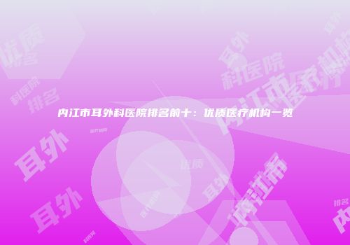 内江市耳外科医院排名前十：优质医疗机构一览