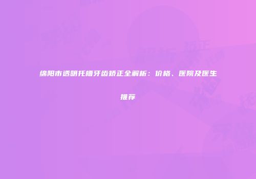 绵阳市透明托槽牙齿矫正全解析：价格、医院及医生推荐
