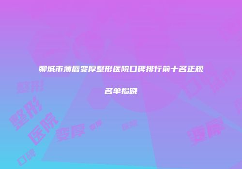 聊城市薄唇变厚整形医院口碑排行前十名正规名单揭晓