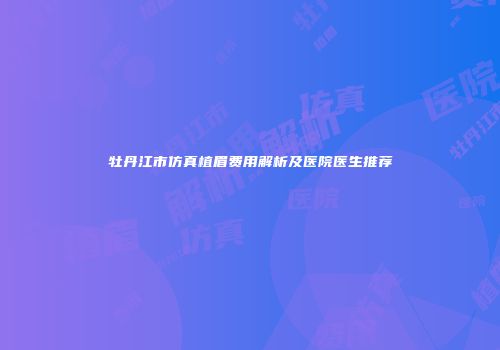牡丹江市仿真植眉费用解析及医院医生推荐