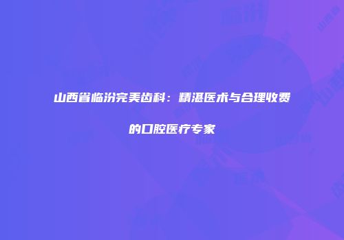 山西省临汾完美齿科：精湛医术与合理收费的口腔医疗专家