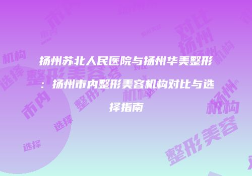 扬州苏北人民医院与扬州华美整形：扬州市内整形美容机构对比与选择指南