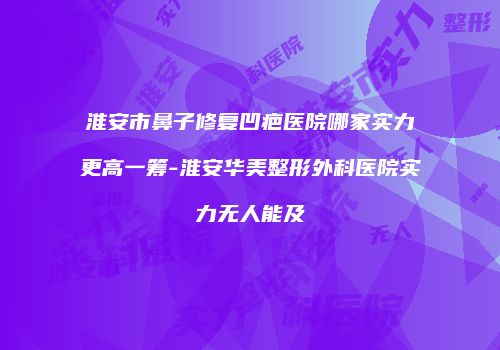 淮安市鼻子修复凹疤医院哪家实力更高一筹-淮安华美整形外科医院实力无人能及