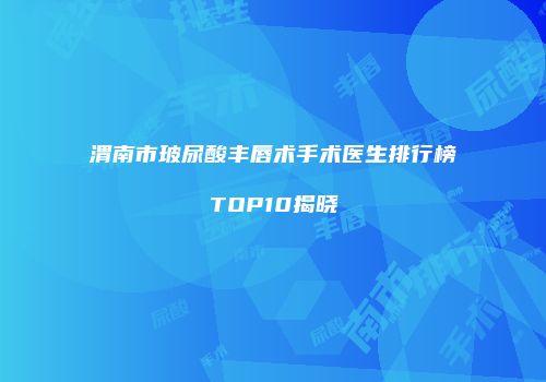 渭南市玻尿酸丰唇术手术医生排行榜TOP10揭晓