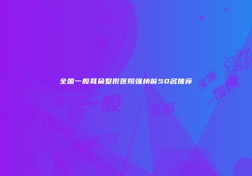 全国一般耳朵整形医院强榜前50名推荐