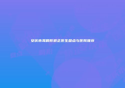 安庆市耳畸形矫正医生盘点与医院推荐