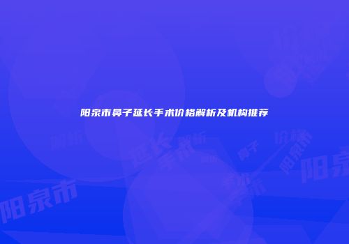 阳泉市鼻子延长手术价格解析及机构推荐