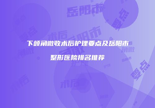 下颌角微收术后护理要点及岳阳市整形医院排名推荐