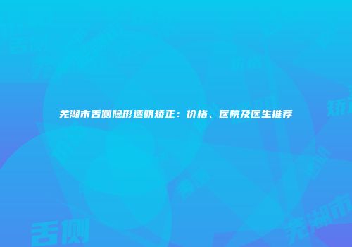 芜湖市舌侧隐形透明矫正：价格、医院及医生推荐
