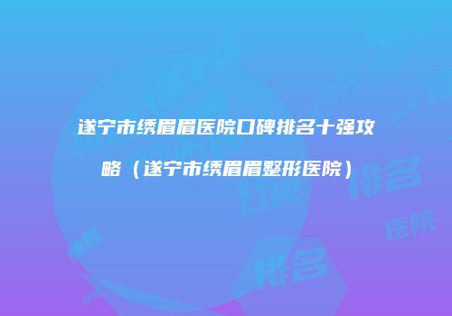 遂宁市绣眉眉医院口碑排名十强攻略（遂宁市绣眉眉整形医院）