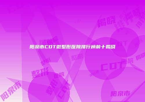 阳泉市CDT微整形医院排行榜前十揭晓