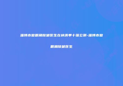 淄博市做眼角除皱医生在榜清单十强公测-淄博市做眼角除皱医生