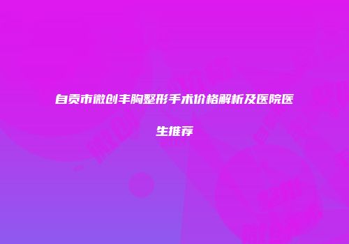 自贡市微创丰胸整形手术价格解析及医院医生推荐