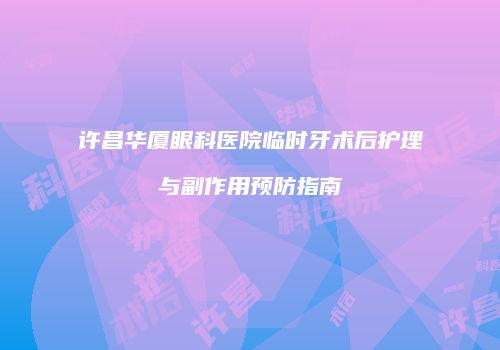 许昌华厦眼科医院临时牙术后护理与副作用预防指南