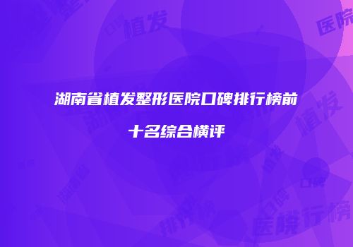 湖南省植发整形医院口碑排行榜前十名综合横评