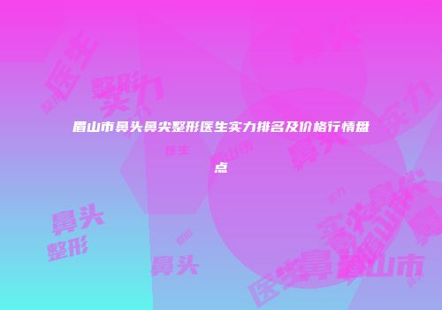 眉山市鼻头鼻尖整形医生实力排名及价格行情盘点