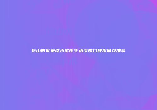 乐山市乳晕缩小整形手术医院口碑排名及推荐