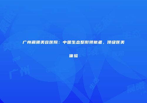 广州晨曦美容医院：中国生态整形领航者，顶级医美体验