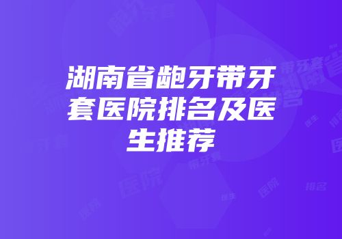 湖南省龅牙带牙套医院排名及医生推荐
