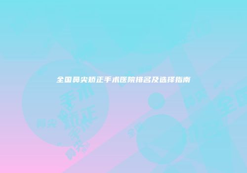 全国鼻尖矫正手术医院排名及选择指南