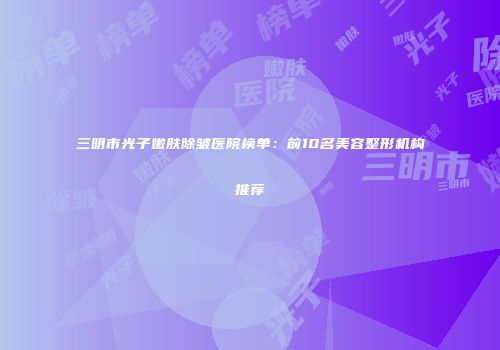 三明市光子嫩肤除皱医院榜单：前10名美容整形机构推荐