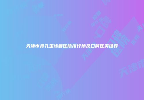 天津市鼻孔歪修复医院排行榜及口碑医美推荐