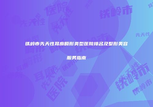 铁岭市先天性耳廓畸形类型医院排名及整形美容服务指南