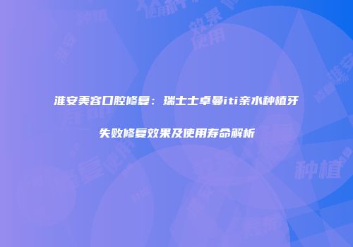 淮安美容口腔修复：瑞士士卓曼iti亲水种植牙失败修复效果及使用寿命解析