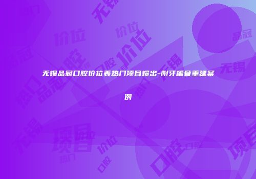 无锡品冠口腔价位表热门项目爆出-附牙槽骨重建案例