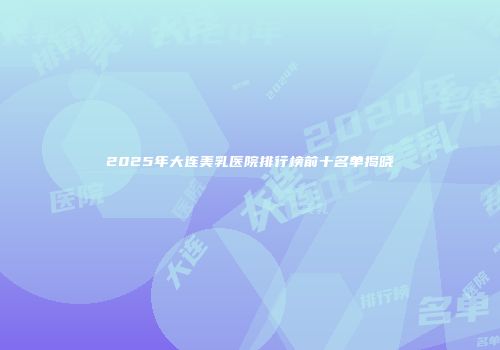 2025年大连美乳医院排行榜前十名单揭晓