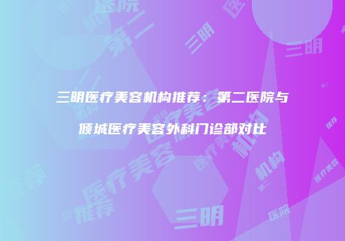 三明医疗美容机构推荐：第二医院与倾城医疗美容外科门诊部对比