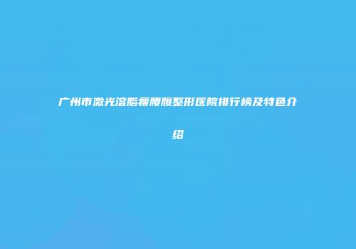 广州市激光溶脂瘦腰腹整形医院排行榜及特色介绍