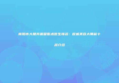 南阳市大腿共振吸脂术医生排名：权威美容大师前十名介绍