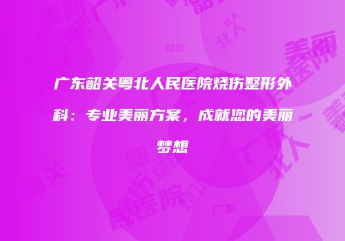 广东韶关粤北人民医院烧伤整形外科：专业美丽方案，成就您的美丽梦想