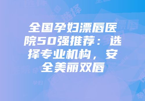 全国孕妇漂唇医院50强推荐：选择专业机构，安全美丽双唇