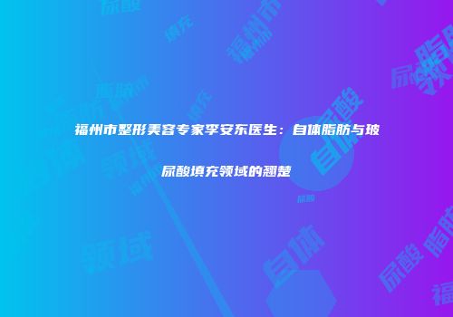 福州市整形美容专家李安东医生：自体脂肪与玻尿酸填充领域的翘楚