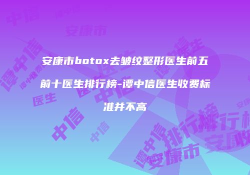 安康市botox去皱纹整形医生前五前十医生排行榜-谭中信医生收费标准并不高