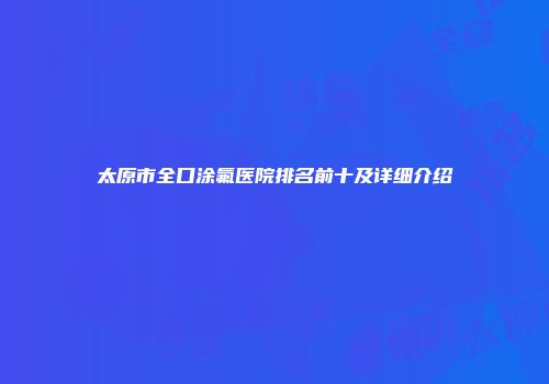 太原市全口涂氟医院排名前十及详细介绍