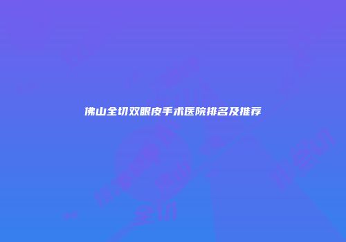 佛山全切双眼皮手术医院排名及推荐