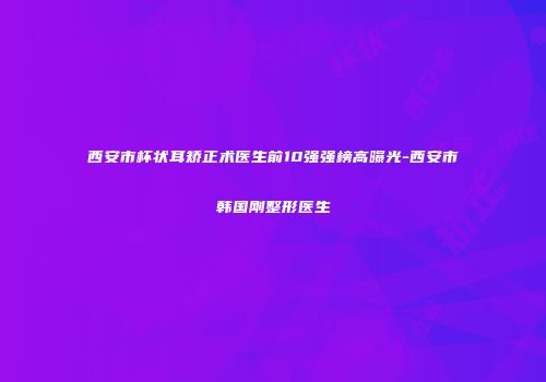 西安市杯状耳矫正术医生前10强强榜高曝光-西安市韩国刚整形医生