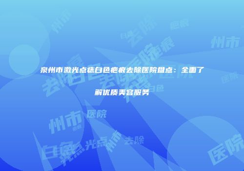 泉州市激光点痣白色疤痕去除医院盘点：全面了解优质美容服务