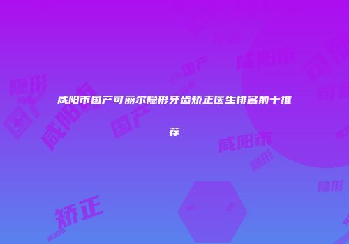 咸阳市国产可丽尔隐形牙齿矫正医生排名前十推荐