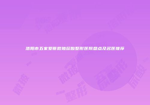 洛阳市五家爱丽微玻尿酸整形医院盘点及名医推荐