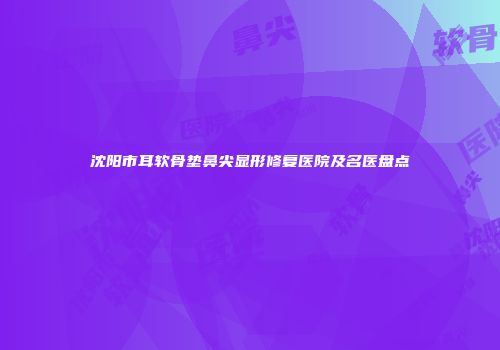 沈阳市耳软骨垫鼻尖显形修复医院及名医盘点
