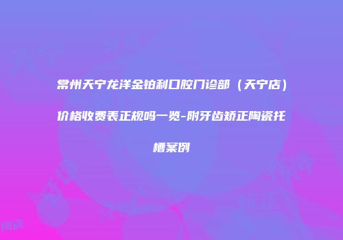 常州天宁龙洋金铂利口腔门诊部（天宁店）价格收费表正规吗一览-附牙齿矫正陶瓷托槽案例