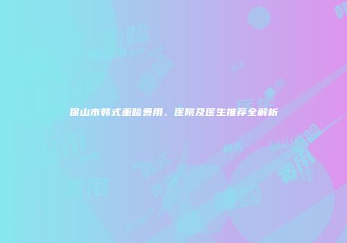 保山市韩式重睑费用、医院及医生推荐全解析
