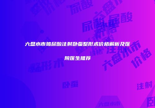 六盘水市玻尿酸注射卧蚕整形术价格解析及医院医生推荐