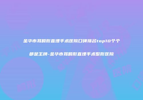 金华市耳畸形直埋手术医院口碑排名top10个个都是王牌-金华市耳畸形直埋手术整形医院