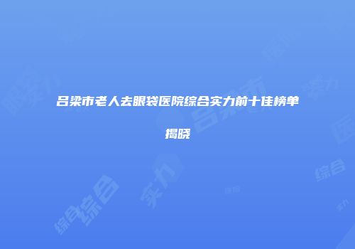 吕梁市老人去眼袋医院综合实力前十佳榜单揭晓