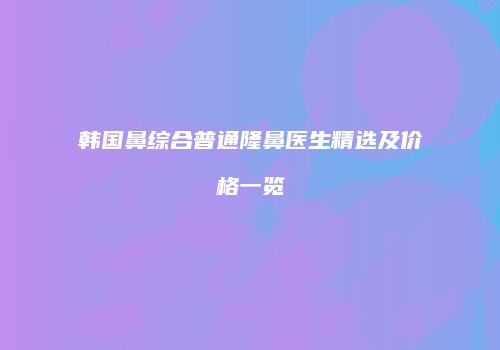 韩国鼻综合普通隆鼻医生精选及价格一览